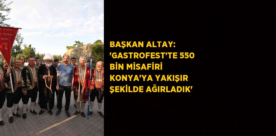 BAŞKAN ALTAY: 'GASTROFEST’TE 550 BİN MİSAFİRİ KONYA’YA YAKIŞIR ŞEKİLDE AĞIRLADIK'