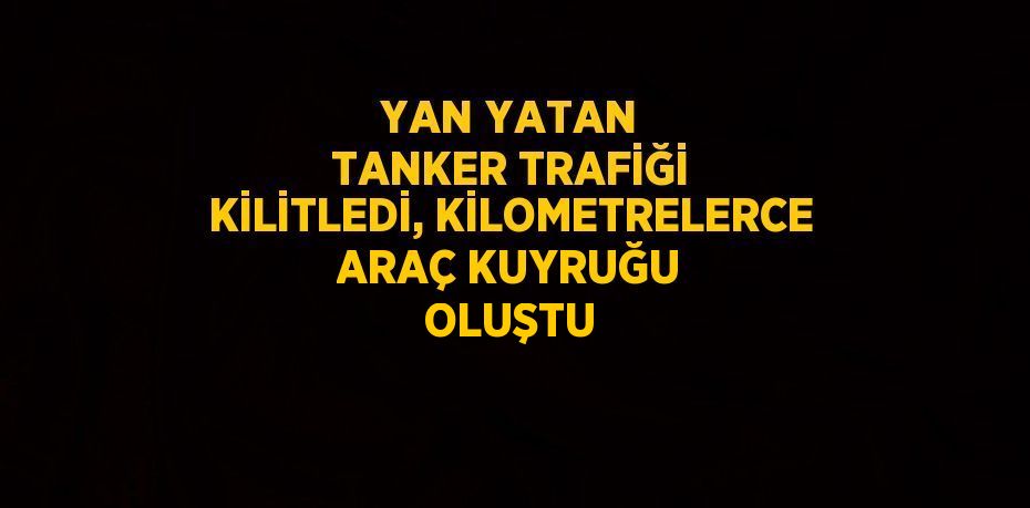 YAN YATAN TANKER TRAFİĞİ KİLİTLEDİ, KİLOMETRELERCE ARAÇ KUYRUĞU OLUŞTU