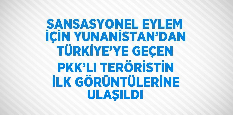 SANSASYONEL EYLEM İÇİN YUNANİSTAN’DAN TÜRKİYE’YE GEÇEN PKK’LI TERÖRİSTİN İLK GÖRÜNTÜLERİNE ULAŞILDI