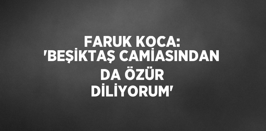 FARUK KOCA: 'BEŞİKTAŞ CAMİASINDAN DA ÖZÜR DİLİYORUM'