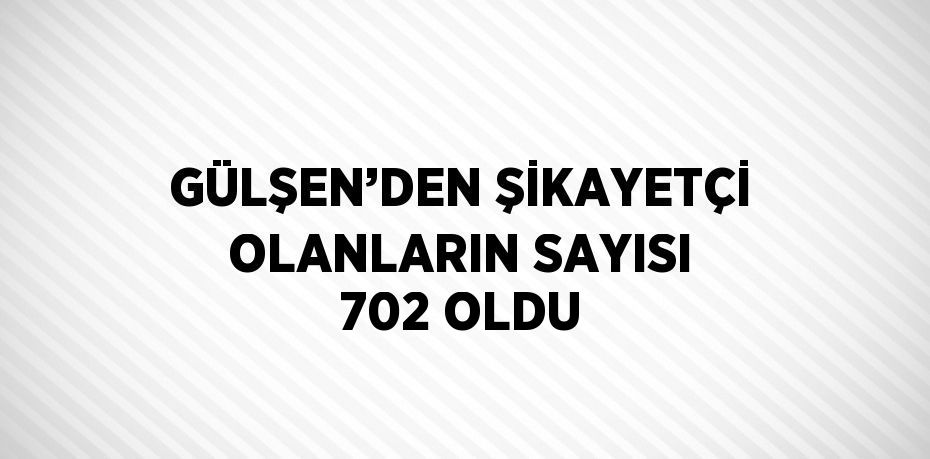 GÜLŞEN’DEN ŞİKAYETÇİ OLANLARIN SAYISI 702 OLDU