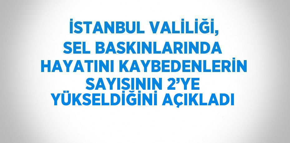 İSTANBUL VALİLİĞİ, SEL BASKINLARINDA HAYATINI KAYBEDENLERİN SAYISININ 2’YE YÜKSELDİĞİNİ AÇIKLADI