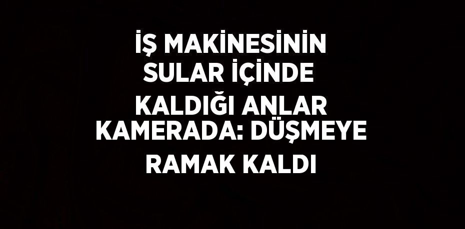 İŞ MAKİNESİNİN SULAR İÇİNDE KALDIĞI ANLAR KAMERADA: DÜŞMEYE RAMAK KALDI