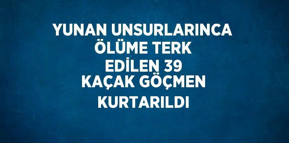 YUNAN UNSURLARINCA ÖLÜME TERK EDİLEN 39 KAÇAK GÖÇMEN KURTARILDI