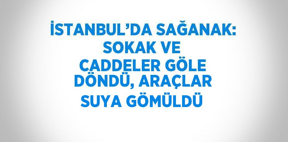 İSTANBUL’DA SAĞANAK: SOKAK VE CADDELER GÖLE DÖNDÜ, ARAÇLAR SUYA GÖMÜLDÜ