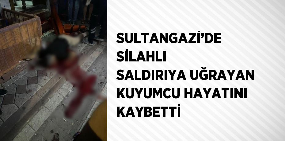 SULTANGAZİ’DE SİLAHLI SALDIRIYA UĞRAYAN KUYUMCU HAYATINI KAYBETTİ