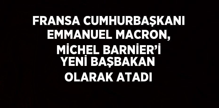 FRANSA CUMHURBAŞKANI EMMANUEL MACRON, MİCHEL BARNİER’İ YENİ BAŞBAKAN OLARAK ATADI