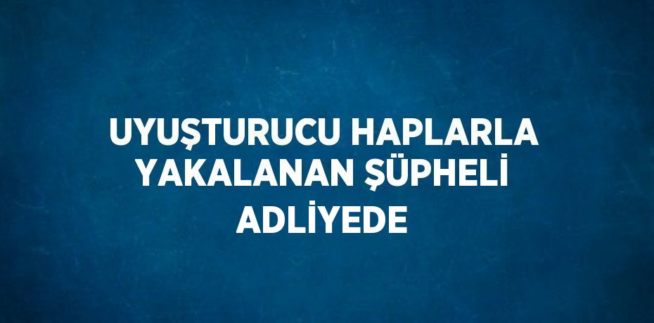 UYUŞTURUCU HAPLARLA YAKALANAN ŞÜPHELİ ADLİYEDE