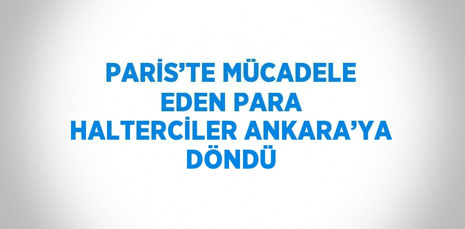 PARİS’TE MÜCADELE EDEN PARA HALTERCİLER ANKARA’YA DÖNDÜ