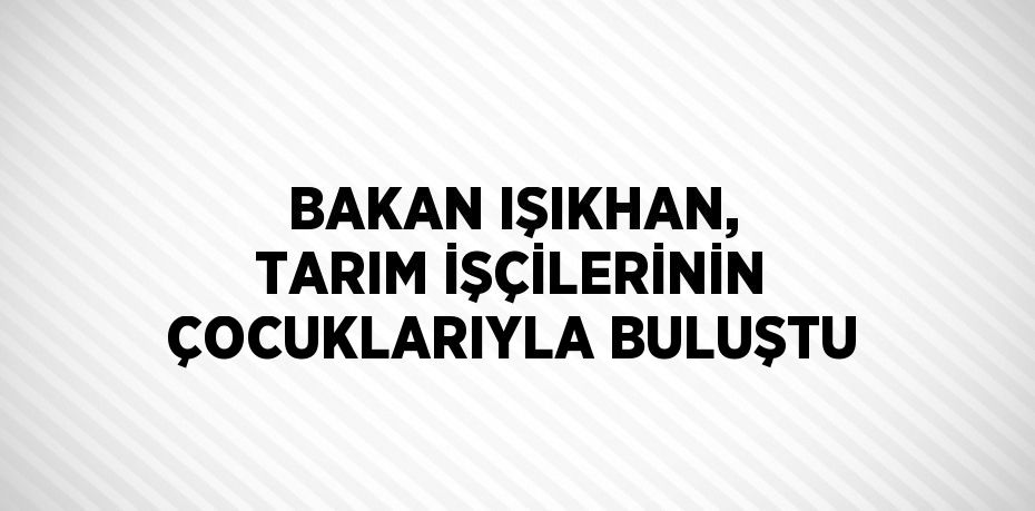 BAKAN IŞIKHAN, TARIM İŞÇİLERİNİN ÇOCUKLARIYLA BULUŞTU