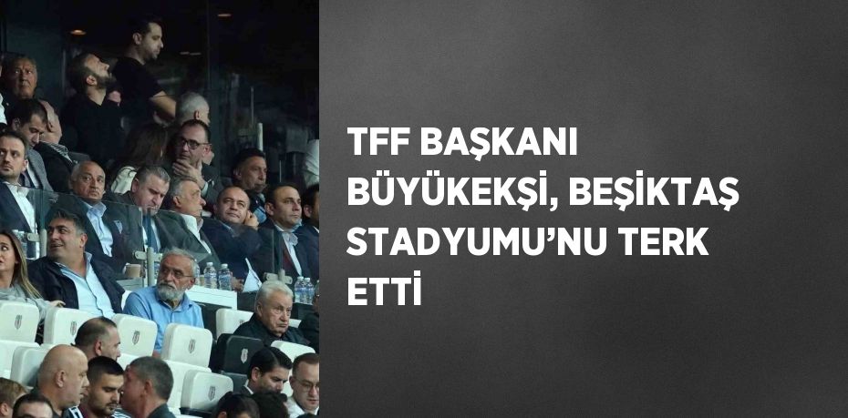 TFF BAŞKANI BÜYÜKEKŞİ, BEŞİKTAŞ STADYUMU’NU TERK ETTİ