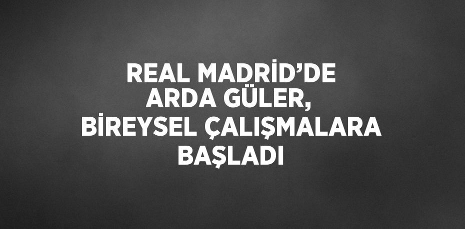 REAL MADRİD’DE ARDA GÜLER, BİREYSEL ÇALIŞMALARA BAŞLADI