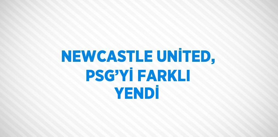 NEWCASTLE UNİTED, PSG’Yİ FARKLI YENDİ