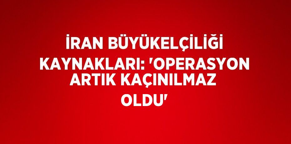 İRAN BÜYÜKELÇİLİĞİ KAYNAKLARI: 'OPERASYON ARTIK KAÇINILMAZ OLDU'