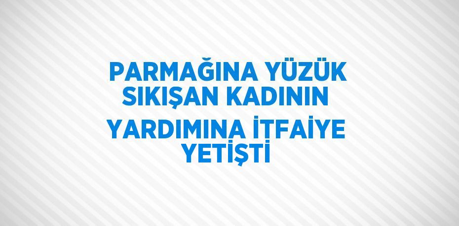 PARMAĞINA YÜZÜK SIKIŞAN KADININ YARDIMINA İTFAİYE YETİŞTİ