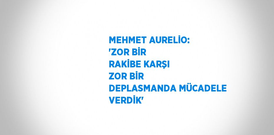 MEHMET AURELİO: 'ZOR BİR RAKİBE KARŞI ZOR BİR DEPLASMANDA MÜCADELE VERDİK'