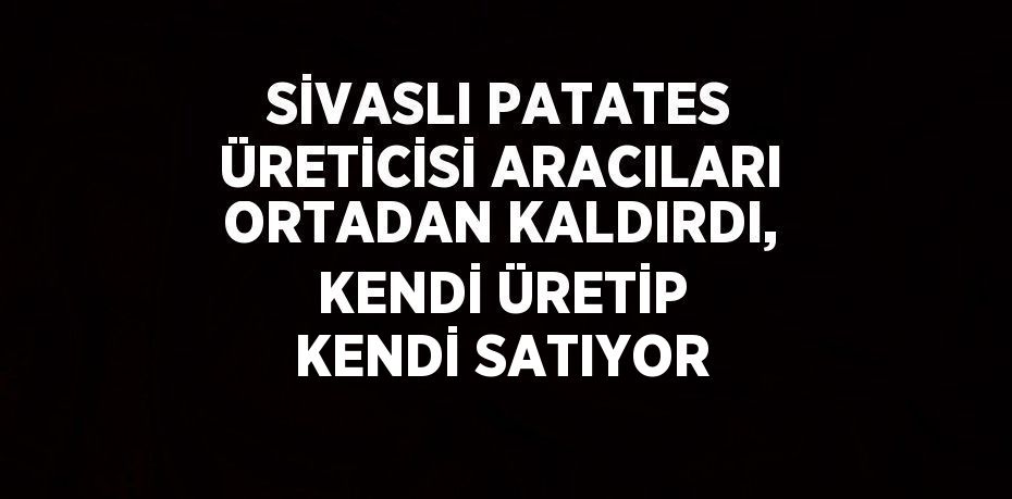 SİVASLI PATATES ÜRETİCİSİ ARACILARI ORTADAN KALDIRDI, KENDİ ÜRETİP KENDİ SATIYOR