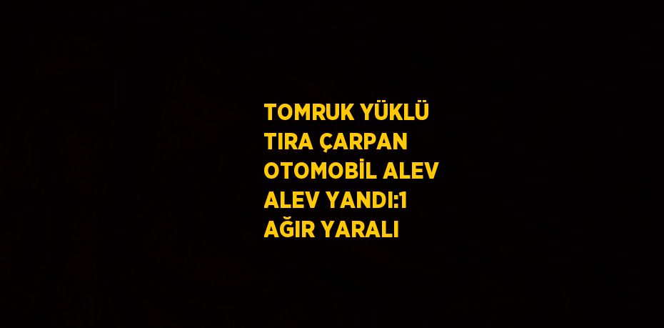 TOMRUK YÜKLÜ TIRA ÇARPAN OTOMOBİL ALEV ALEV YANDI:1 AĞIR YARALI