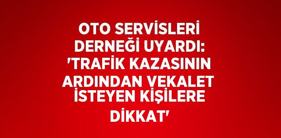 OTO SERVİSLERİ DERNEĞİ UYARDI: 'TRAFİK KAZASININ ARDINDAN VEKALET İSTEYEN KİŞİLERE DİKKAT'