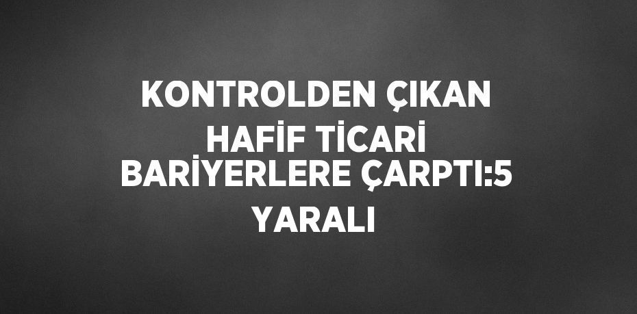 KONTROLDEN ÇIKAN HAFİF TİCARİ BARİYERLERE ÇARPTI:5 YARALI