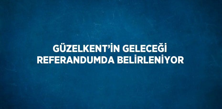 GÜZELKENT’İN GELECEĞİ REFERANDUMDA BELİRLENİYOR