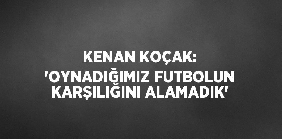 KENAN KOÇAK: 'OYNADIĞIMIZ FUTBOLUN KARŞILIĞINI ALAMADIK'