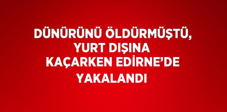 DÜNÜRÜNÜ ÖLDÜRMÜŞTÜ, YURT DIŞINA KAÇARKEN EDİRNE’DE YAKALANDI