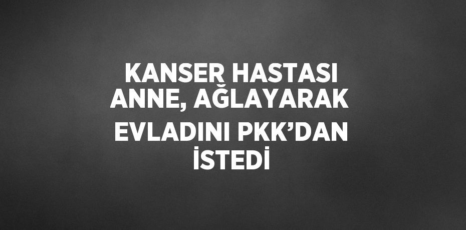 KANSER HASTASI ANNE, AĞLAYARAK EVLADINI PKK’DAN İSTEDİ