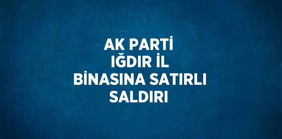 AK PARTİ IĞDIR İL BİNASINA SATIRLI SALDIRI