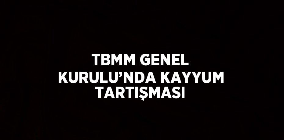 TBMM GENEL KURULU’NDA KAYYUM TARTIŞMASI