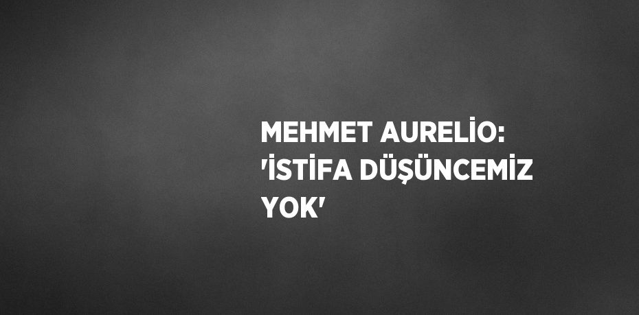 MEHMET AURELİO: 'İSTİFA DÜŞÜNCEMİZ YOK'