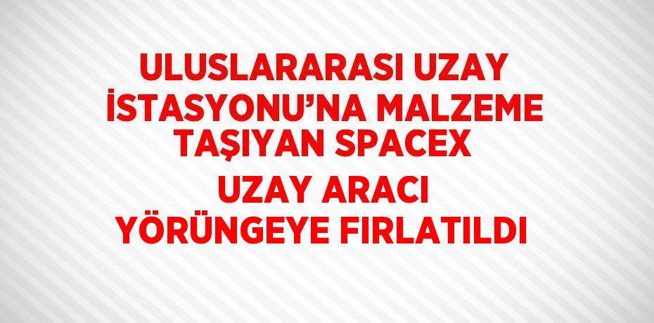 ULUSLARARASI UZAY İSTASYONU’NA MALZEME TAŞIYAN SPACEX UZAY ARACI YÖRÜNGEYE FIRLATILDI