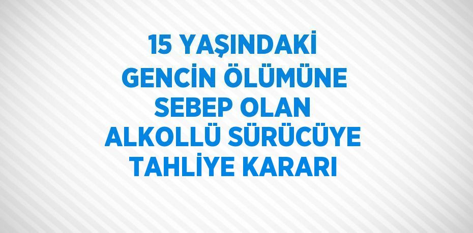 15 YAŞINDAKİ GENCİN ÖLÜMÜNE SEBEP OLAN ALKOLLÜ SÜRÜCÜYE TAHLİYE KARARI