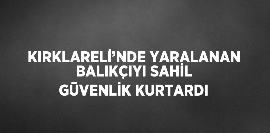 KIRKLARELİ’NDE YARALANAN BALIKÇIYI SAHİL GÜVENLİK KURTARDI