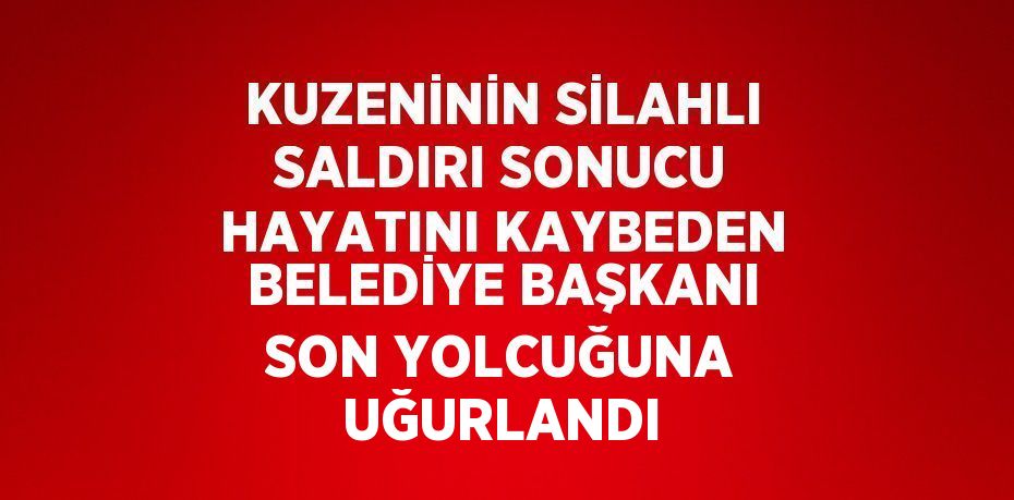 KUZENİNİN SİLAHLI SALDIRI SONUCU HAYATINI KAYBEDEN BELEDİYE BAŞKANI SON YOLCUĞUNA UĞURLANDI