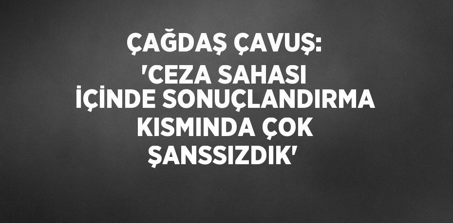 ÇAĞDAŞ ÇAVUŞ: 'CEZA SAHASI İÇİNDE SONUÇLANDIRMA KISMINDA ÇOK ŞANSSIZDIK'