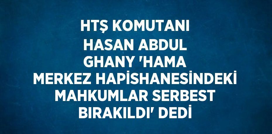 HTŞ KOMUTANI HASAN ABDUL GHANY 'HAMA MERKEZ HAPİSHANESİNDEKİ MAHKUMLAR SERBEST BIRAKILDI' DEDİ