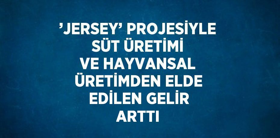 ’JERSEY’ PROJESİYLE SÜT ÜRETİMİ VE HAYVANSAL ÜRETİMDEN ELDE EDİLEN GELİR ARTTI