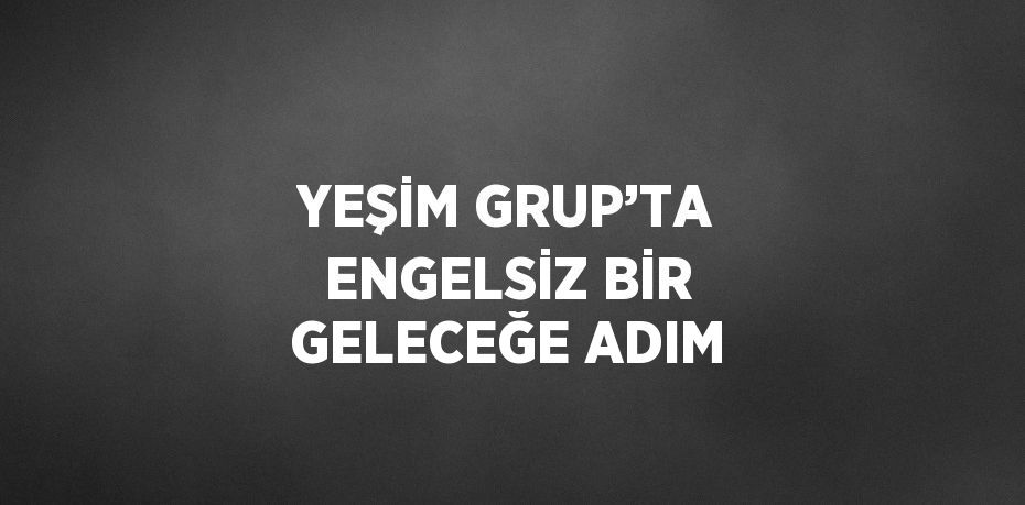 YEŞİM GRUP’TA ENGELSİZ BİR GELECEĞE ADIM