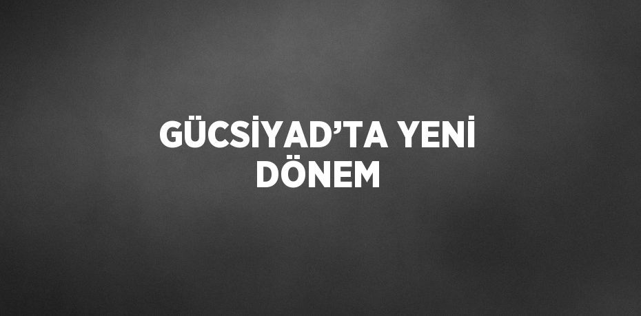 GÜCSİYAD’TA YENİ DÖNEM