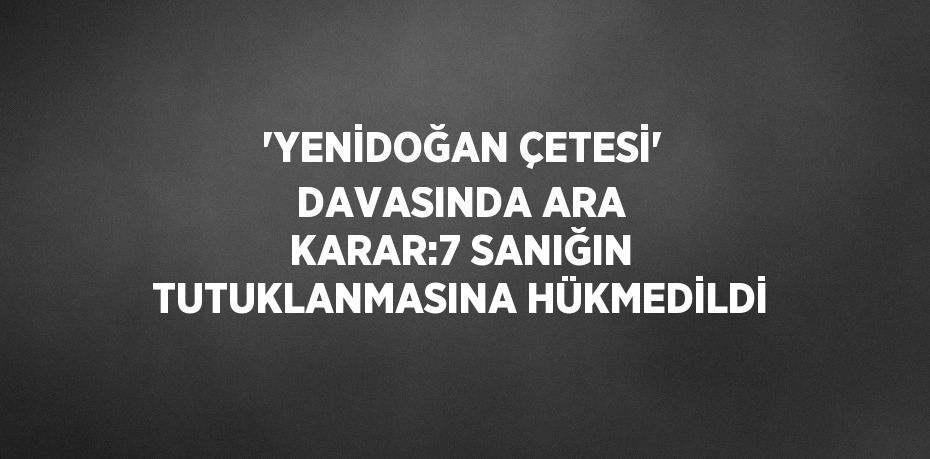 'YENİDOĞAN ÇETESİ' DAVASINDA ARA KARAR:7 SANIĞIN TUTUKLANMASINA HÜKMEDİLDİ