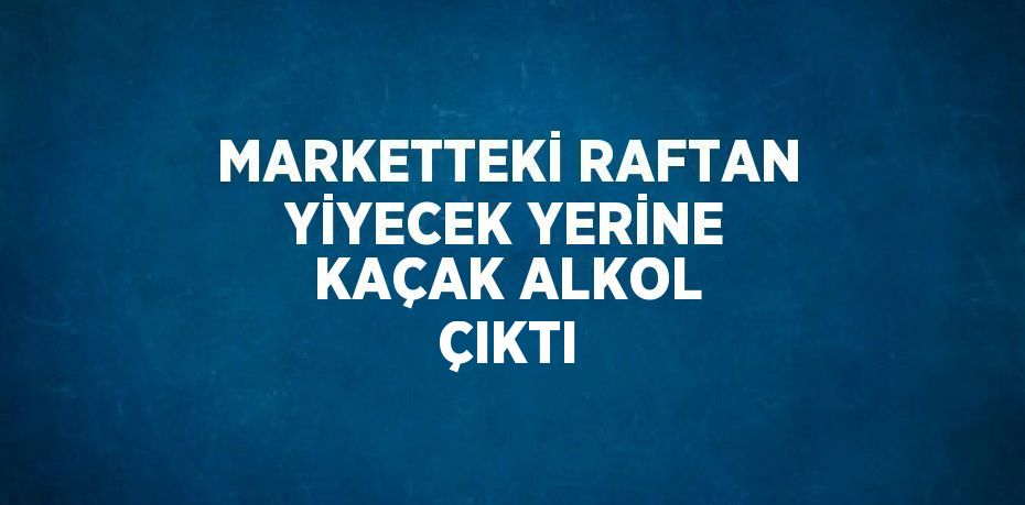 MARKETTEKİ RAFTAN YİYECEK YERİNE KAÇAK ALKOL ÇIKTI