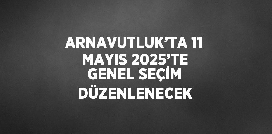 ARNAVUTLUK’TA 11 MAYIS 2025’TE GENEL SEÇİM DÜZENLENECEK