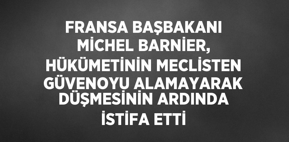 FRANSA BAŞBAKANI MİCHEL BARNİER, HÜKÜMETİNİN MECLİSTEN GÜVENOYU ALAMAYARAK DÜŞMESİNİN ARDINDA İSTİFA ETTİ