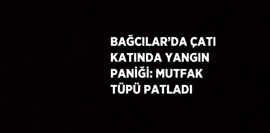 BAĞCILAR’DA ÇATI KATINDA YANGIN PANİĞİ: MUTFAK TÜPÜ PATLADI