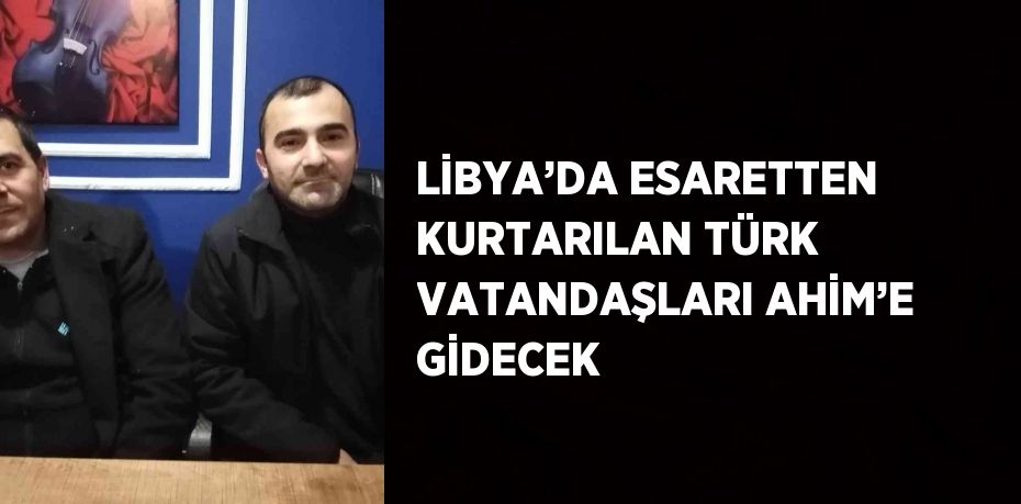 LİBYA’DA ESARETTEN KURTARILAN TÜRK VATANDAŞLARI AHİM’E GİDECEK