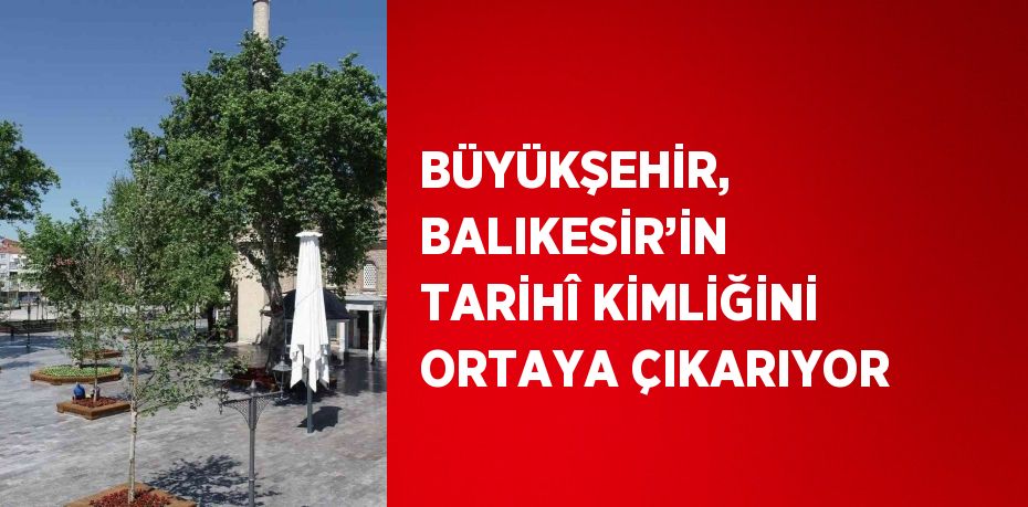 BÜYÜKŞEHİR, BALIKESİR’İN TARİHÎ KİMLİĞİNİ ORTAYA ÇIKARIYOR