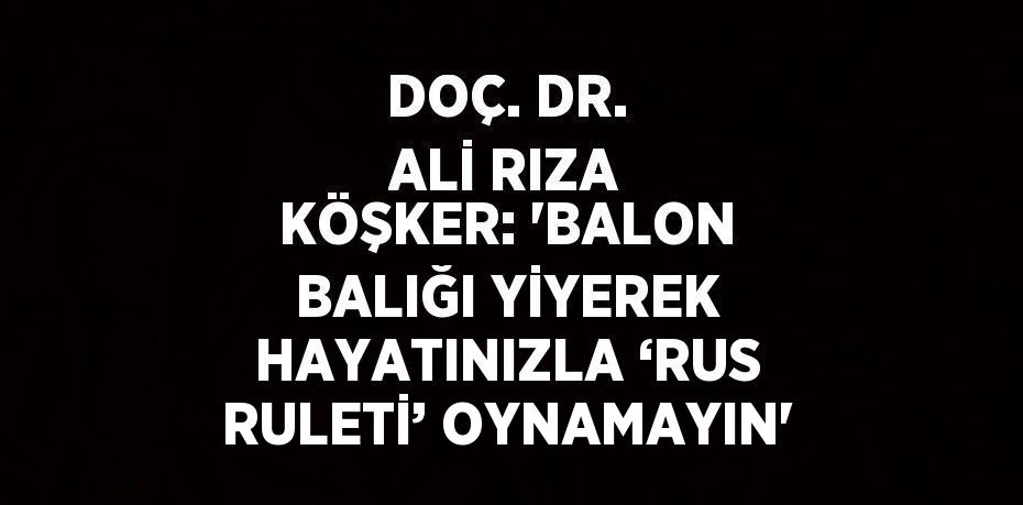 DOÇ. DR. ALİ RIZA KÖŞKER: 'BALON BALIĞI YİYEREK HAYATINIZLA ‘RUS RULETİ’ OYNAMAYIN'