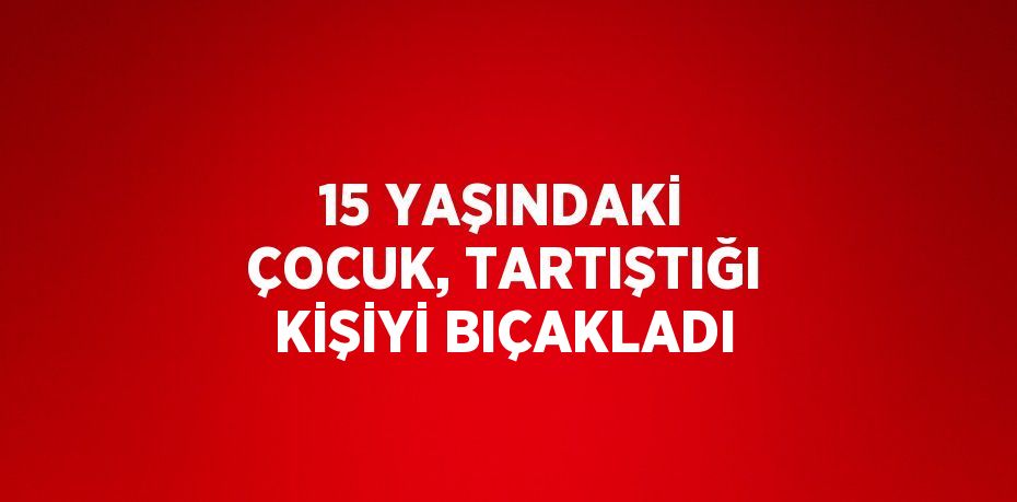 15 YAŞINDAKİ ÇOCUK, TARTIŞTIĞI KİŞİYİ BIÇAKLADI