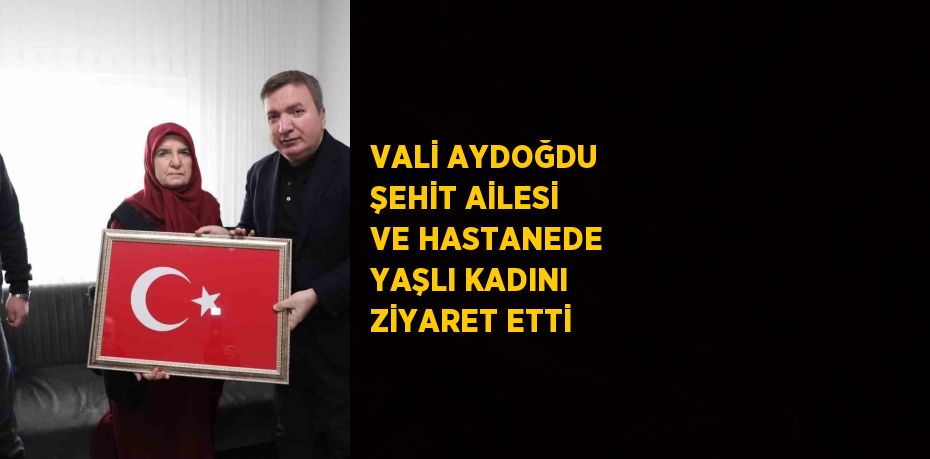 VALİ AYDOĞDU ŞEHİT AİLESİ VE HASTANEDE YAŞLI KADINI ZİYARET ETTİ